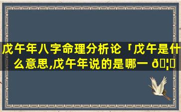 戊午年八字命理分析论「戊午是什么意思,戊午年说的是哪一 🦋 年属什么」